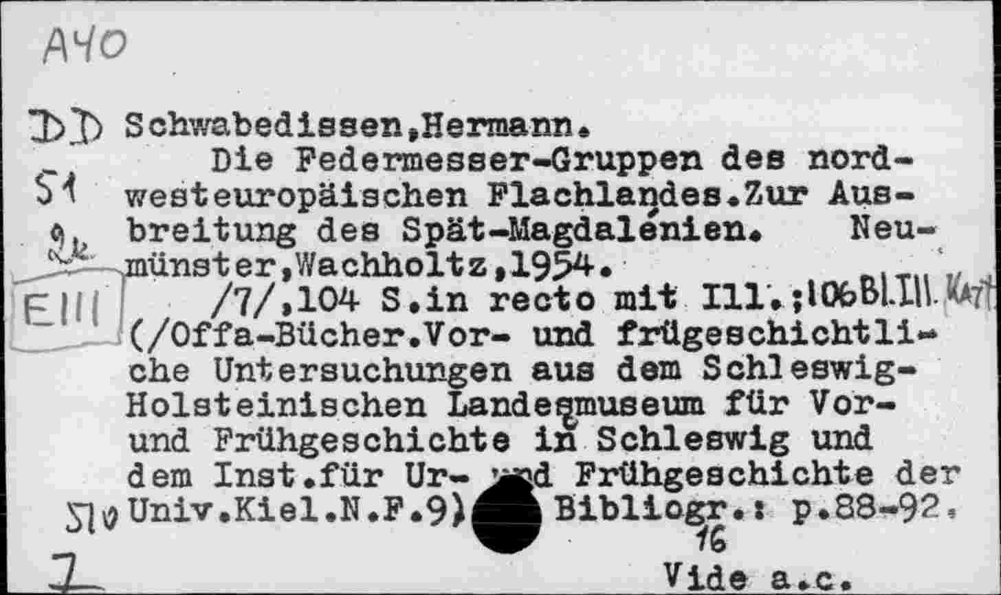 ﻿/\Чо
Schwabedissen»Hermann.
Die Federmesser-Gruppen des nordbk westeuropäischen Flachlandes.Zur Aus-q. Breitung des Spät-Magdalénien. Neu-^Ji^-^münst er, Wachholt z,1954.	,,
pH/ /7/»104 S.in recto mit Ill.jlObBLIO _ - >(/Offa-Bücher.Vor- und frügeschichtli-ehe Untersuchungen aus dem Schleswig-Holsteinischen Lande^musewn für Vor-und Frühgeschichte in Schleswig und dem Inst.für Ur-jjcd Frühgeschichte der ^^Univ.Kiel.N.F.9)ÄBibliogr.: p.88-92, ,	К
Vide а.с.